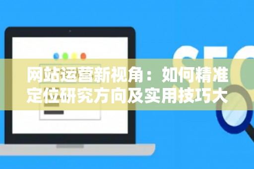 网站运营新视角：如何精准定位研究方向及实用技巧大放送